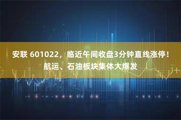 安联 601022，临近午间收盘3分钟直线涨停！航运、石油板块集体大爆发
