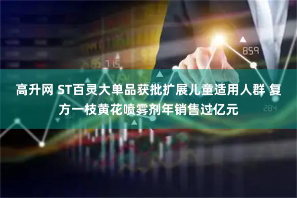 高升网 ST百灵大单品获批扩展儿童适用人群 复方一枝黄花喷雾剂年销售过亿元