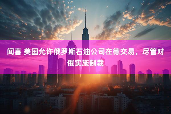 闻喜 美国允许俄罗斯石油公司在德交易，尽管对俄实施制裁