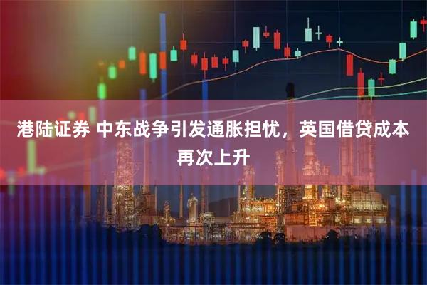 港陆证券 中东战争引发通胀担忧，英国借贷成本再次上升