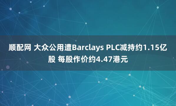 顺配网 大众公用遭Barclays PLC减持约1.15亿股 每股作价约4.47港元