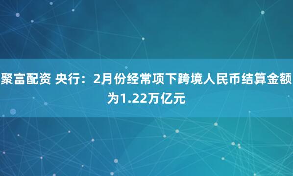 聚富配资 央行：2月份经常项下跨境人民币结算金额为1.22万亿元
