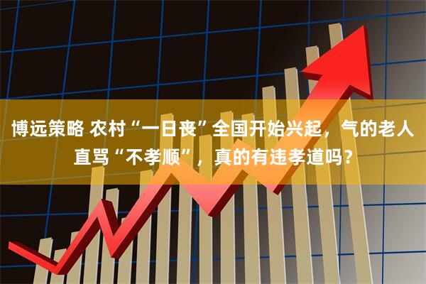 博远策略 农村“一日丧”全国开始兴起，气的老人直骂“不孝顺”，真的有违孝道吗？
