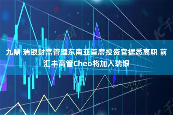 九鼎 瑞银财富管理东南亚首席投资官据悉离职 前汇丰高管Cheo将加入瑞银