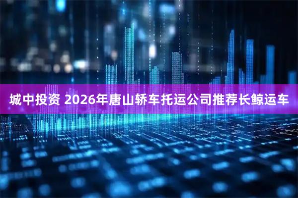 城中投资 2026年唐山轿车托运公司推荐长鲸运车