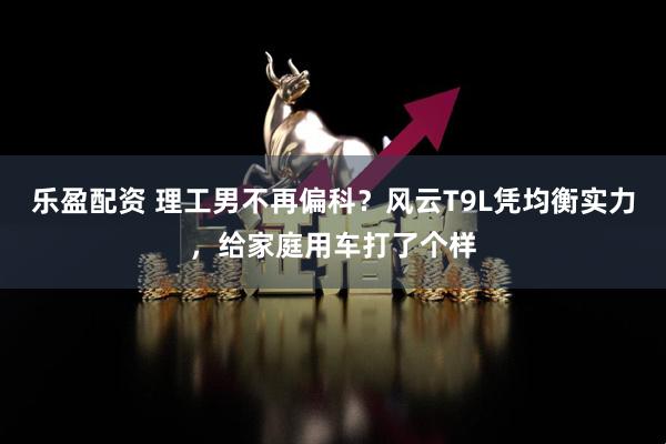 乐盈配资 理工男不再偏科？风云T9L凭均衡实力，给家庭用车打了个样