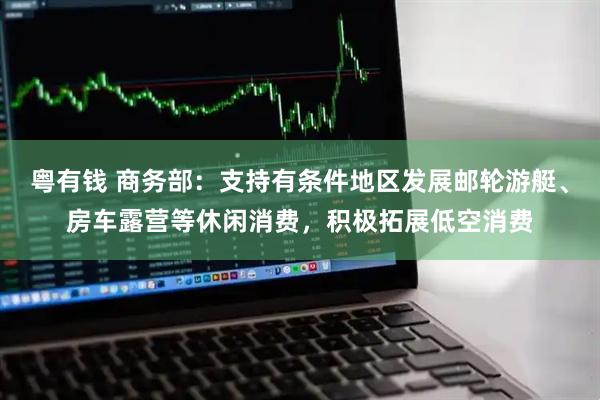 粤有钱 商务部：支持有条件地区发展邮轮游艇、房车露营等休闲消费，积极拓展低空消费