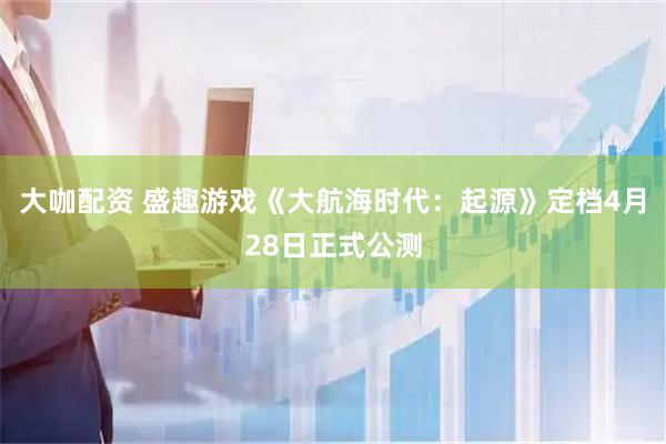 大咖配资 盛趣游戏《大航海时代：起源》定档4月28日正式公测