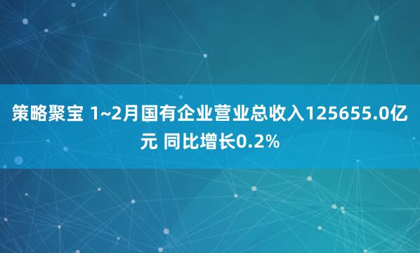 策略聚宝 1~2月国有企业营业总收入125655.0亿元 同比增长0.2%