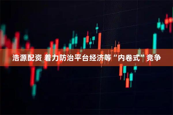 浩源配资 着力防治平台经济等“内卷式”竞争