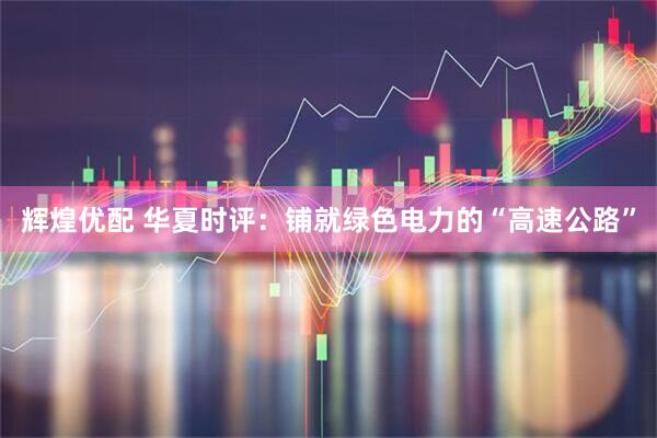 辉煌优配 华夏时评:铺就绿色电力的“高速公路”