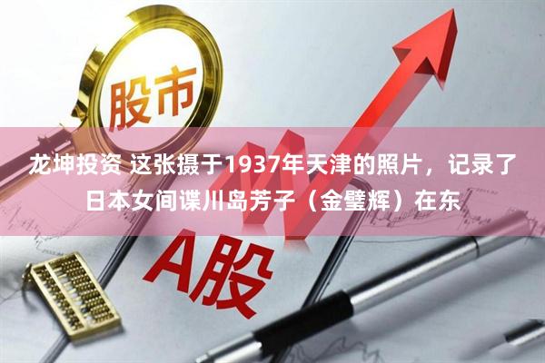 龙坤投资 这张摄于1937年天津的照片,记录了日本女间谍川岛芳子(金璧辉)在东