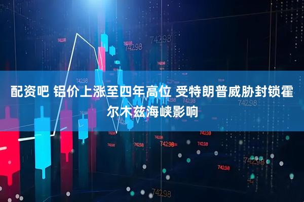 配资吧 铝价上涨至四年高位 受特朗普威胁封锁霍尔木兹海峡影响
