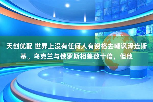 天创优配 世界上没有任何人有资格去嘲讽泽连斯基。乌克兰与俄罗斯相差数十倍，但他