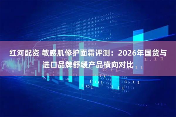 红河配资 敏感肌修护面霜评测：2026年国货与进口品牌舒缓产品横向对比