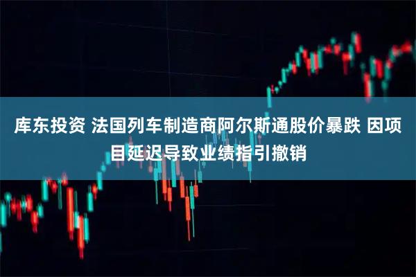 库东投资 法国列车制造商阿尔斯通股价暴跌 因项目延迟导致业绩指引撤销