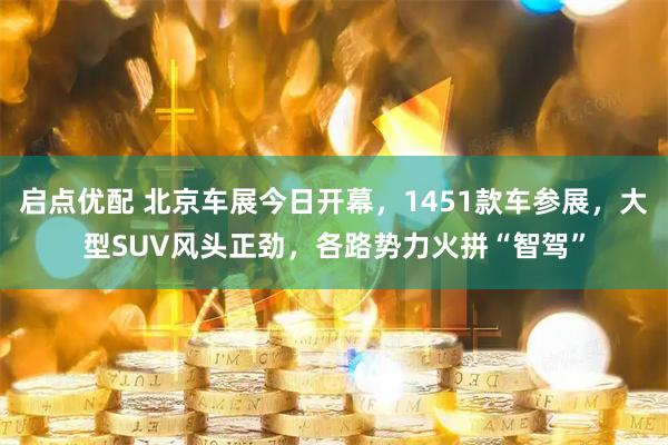 启点优配 北京车展今日开幕，1451款车参展，大型SUV风头正劲，各路势力火拼“智驾”