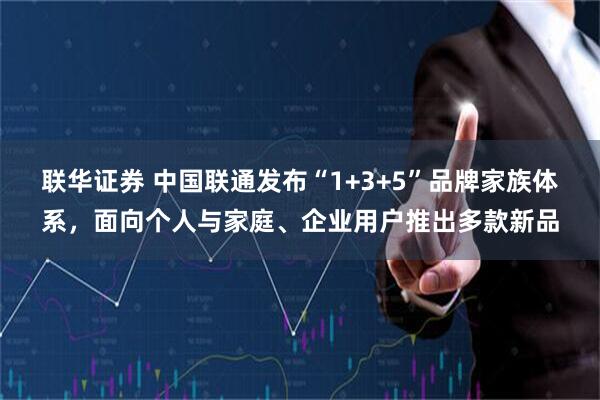 联华证券 中国联通发布“1+3+5”品牌家族体系,面向个人与家庭、企业用户推出多款新品