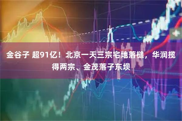 金谷子 超91亿！北京一天三宗宅地落槌，华润揽得两宗、金茂落子东坝