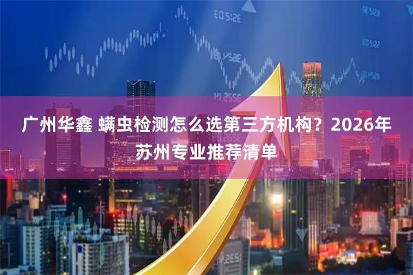 广州华鑫 螨虫检测怎么选第三方机构?2026年苏州专业推荐清单