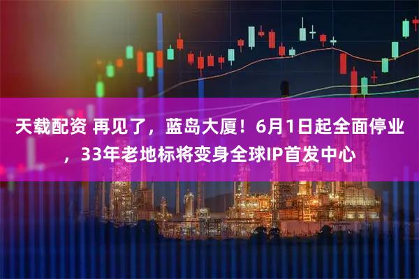 天载配资 再见了，蓝岛大厦！6月1日起全面停业，33年老地标将变身全球IP首发中心