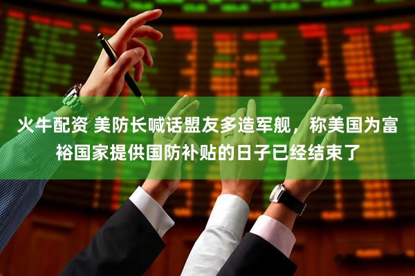 火牛配资 美防长喊话盟友多造军舰，称美国为富裕国家提供国防补贴的日子已经结束了