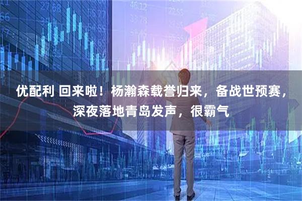 优配利 回来啦！杨瀚森载誉归来，备战世预赛，深夜落地青岛发声，很霸气