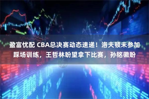 盈富忧配 CBA总决赛动态速递！洛夫顿未参加踩场训练，王哲林盼望拿下比赛，孙铭徽盼