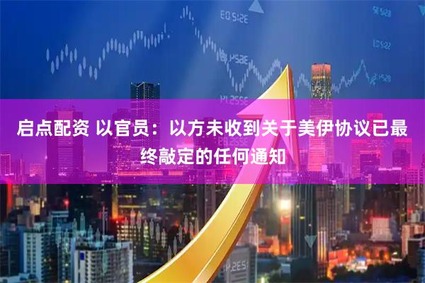 启点配资 以官员：以方未收到关于美伊协议已最终敲定的任何通知