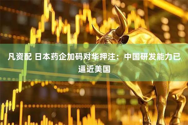 凡资配 日本药企加码对华押注：中国研发能力已逼近美国