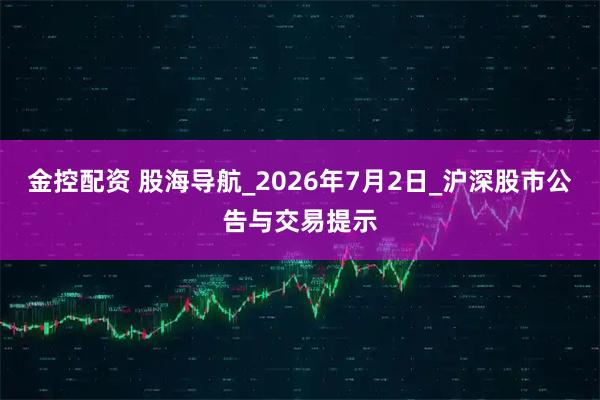 金控配资 股海导航_2026年7月2日_沪深股市公告与交易提示