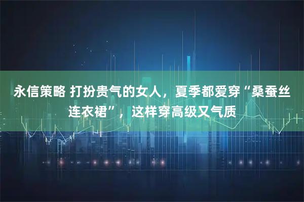 永信策略 打扮贵气的女人，夏季都爱穿“桑蚕丝连衣裙”，这样穿高级又气质