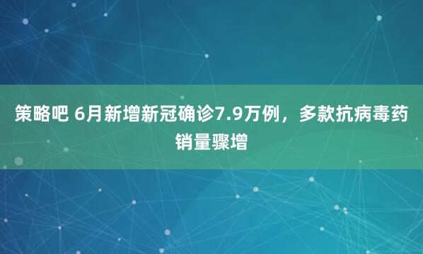 策略吧 6月新增新冠确诊7.9万例，多款抗病毒药销量骤增