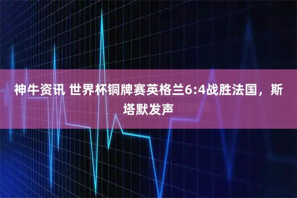 神牛资讯 世界杯铜牌赛英格兰6:4战胜法国，斯塔默发声