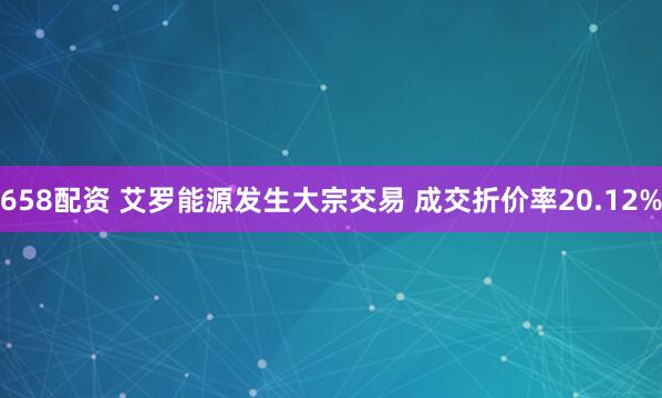 658配资 艾罗能源发生大宗交易 成交折价率20.12%