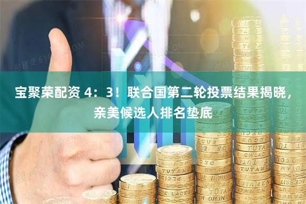 宝聚荣配资 4：3！联合国第二轮投票结果揭晓，亲美候选人排名垫底
