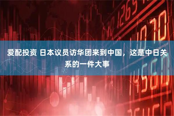 爱配投资 日本议员访华团来到中国，这是中日关系的一件大事