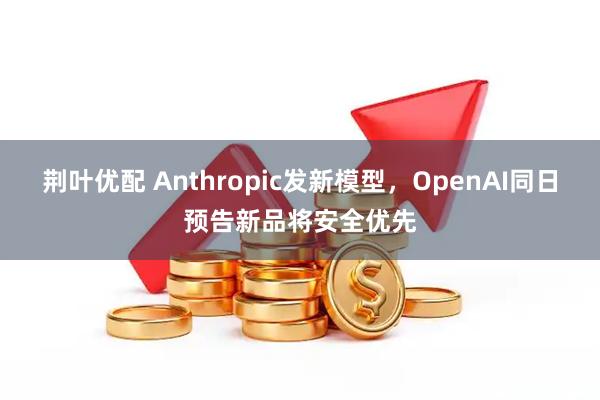 荆叶优配 Anthropic发新模型，OpenAI同日预告新品将安全优先