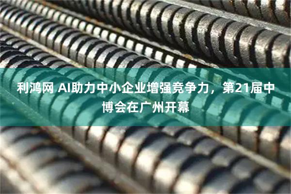 利鸿网 AI助力中小企业增强竞争力，第21届中博会在广州开幕