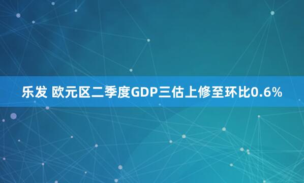 乐发 欧元区二季度GDP三估上修至环比0.6%